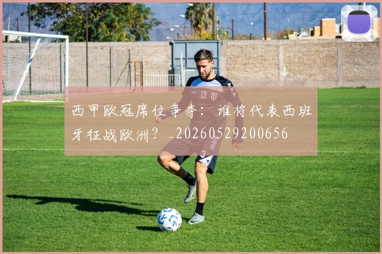 西甲欧冠席位争夺：谁将代表西班牙征战欧洲？_20260529200656