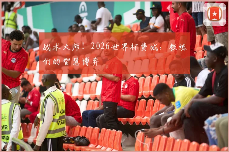 战术大师！2026世界杯费城，教练们的智慧博弈