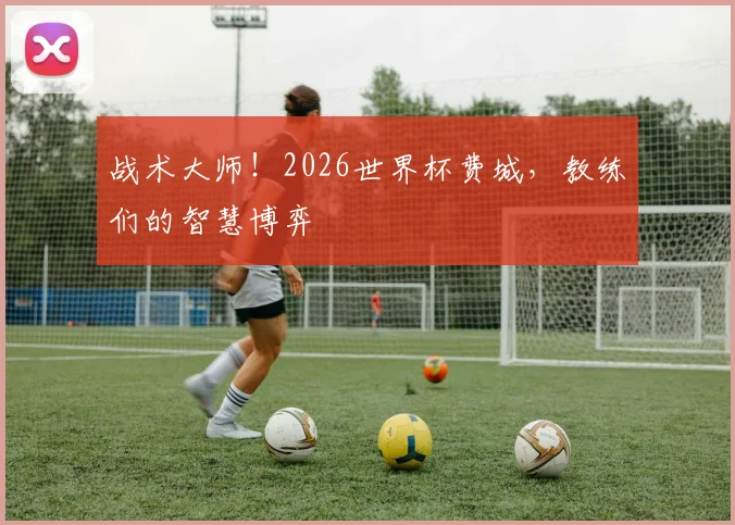 战术大师！2026世界杯费城，教练们的智慧博弈