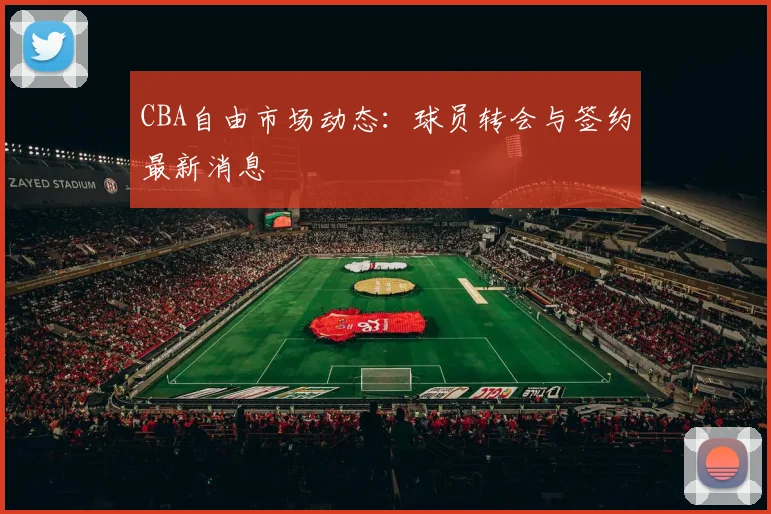 CBA自由市场动态：球员转会与签约最新消息