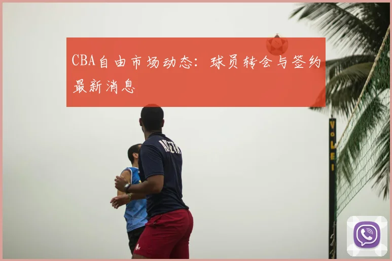 CBA自由市场动态：球员转会与签约最新消息