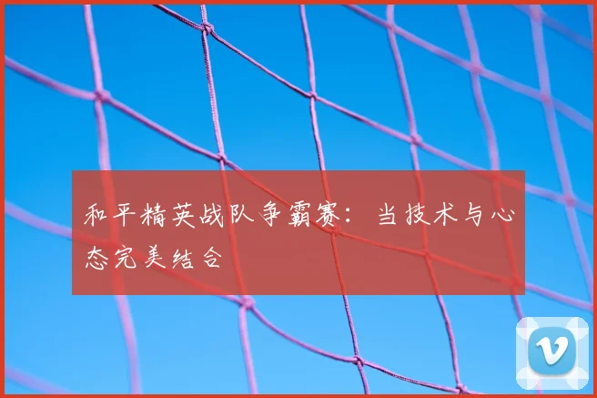 和平精英战队争霸赛：当技术与心态完美结合