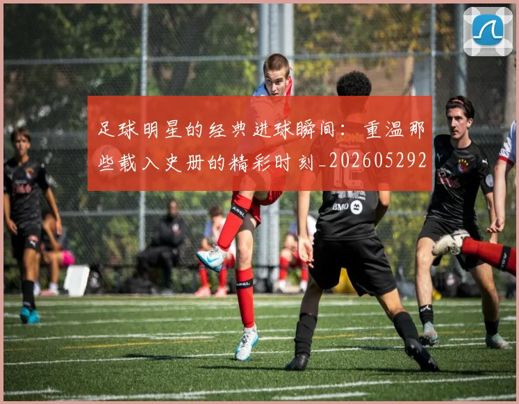 足球明星的经典进球瞬间：重温那些载入史册的精彩时刻_20260529200845
