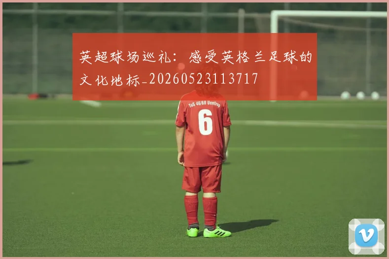 英超球场巡礼：感受英格兰足球的文化地标_20260523113717