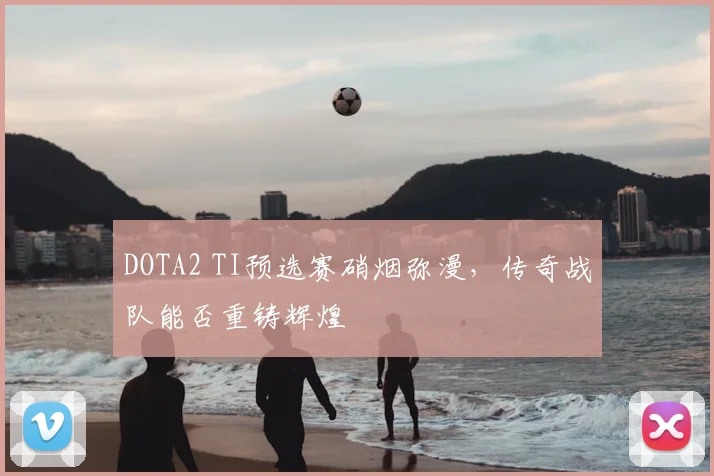 DOTA2 TI预选赛硝烟弥漫，传奇战队能否重铸辉煌