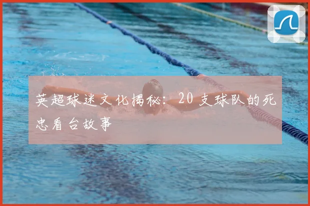 英超球迷文化揭秘：20 支球队的死忠看台故事
