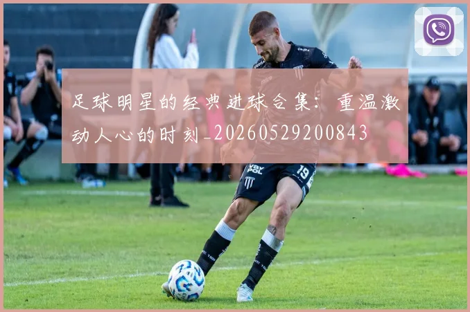 足球明星的经典进球合集：重温激动人心的时刻_20260529200843