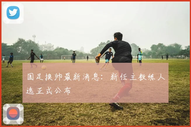 国足换帅最新消息：新任主教练人选正式公布