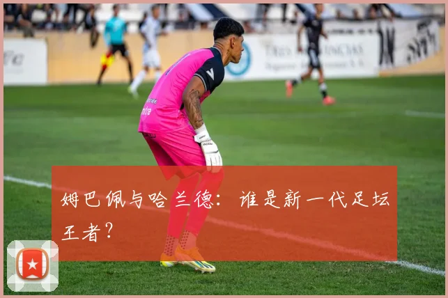 姆巴佩与哈兰德：谁是新一代足坛王者？