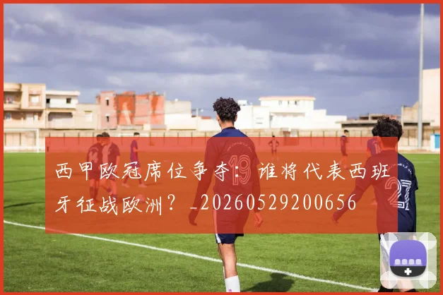 西甲欧冠席位争夺：谁将代表西班牙征战欧洲？_20260529200656